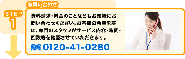 STEP1 お問い合せ：資料請求・料金のことなどもお気軽にお問い合わせください。お客様の希望を基に、専門のスタッフがサービス内容・時間・回数等を確認させていただきます。