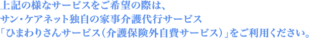 上記の様なサービスをご希望の際は、サン・ケアネット独自の家事介護代行サービス「ひまわりさんサービス（介護保険外自費サービス）」をご利用ください。