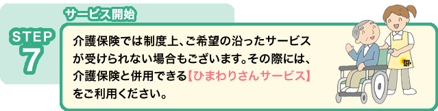 STEP7 サービス開始:介護保険では制度上、ご希望の沿ったサービスが受けられない場合もございます。その際には、介護保険と併用できる【ひまわりさんサービス】をご利用ください。